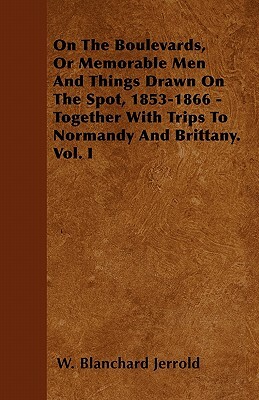 On The Boulevards, Or Memorable Men And Things Drawn On The Spot, 1853-1866 - Together With Trips To Normandy And Brittany. Vol. I by W. Blanchard Jerrold