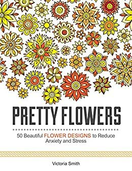 Pretty Flowers: 50 Beautiful Flower Designs to Reduce Anxiety and Stress by Victoria Smith