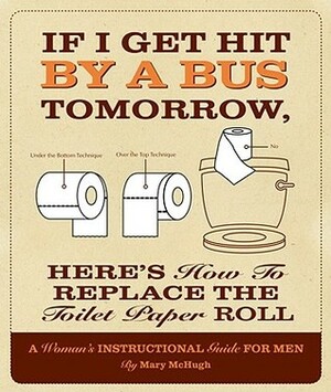 If I Get Hit by a Bus Tomorrow, Here's How to Replace the Toilet Paper Roll: A Woman's Instructional Guide for Men by Mary McHugh