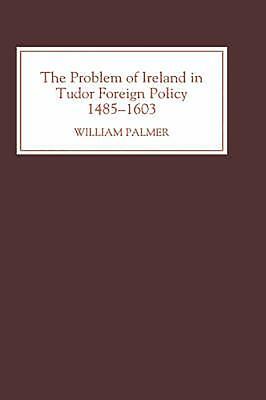 The Problem of Ireland in Tudor Foreign Policy: 1485-1603 by William Palmer