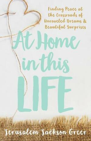 At Home in this Life: Finding Peace at the Crossroads of Unraveled Dreams and Beautiful Surprises by Jerusalem Jackson Greer