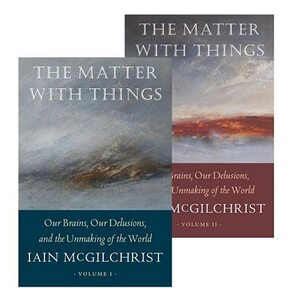 The Matter With Things: Our Brains, Our Delusions, and the Unmaking of the World by Iain McGilchrist