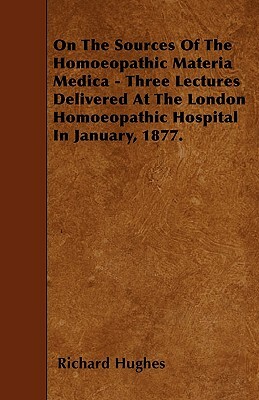 On The Sources Of The Homoeopathic Materia Medica - Three Lectures Delivered At The London Homoeopathic Hospital In January, 1877. by Richard Hughes