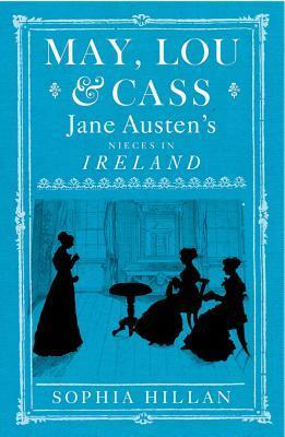 May, Lou, & Cass: Jane Austen's Nieces in Ireland by Sophia Hillan