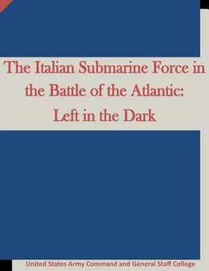 The Italian Submarine Force in the Battle of the Atlantic: Left in the Dark by Penny Hill Press, United States Army Command and General S