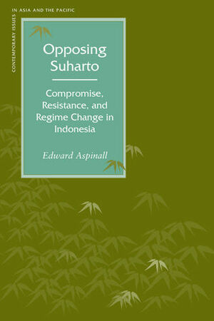 Opposing Suharto: Compromise, Resistance, and Regime Change in Indonesia by Edward Aspinall
