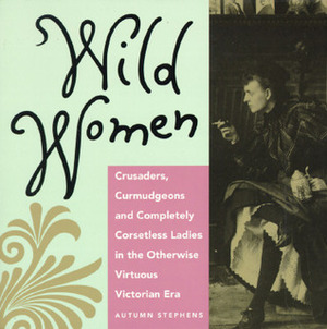 Wild Women: Crusaders, Curmudgeons, and Completely Corsetless Ladies in the Otherwise Virtuous Victorian Era by Autumn Stephens