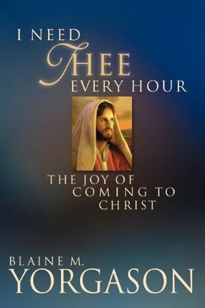 I Need Thee Every Hour: The Joy of Coming to Christ by Blaine M. Yorgason