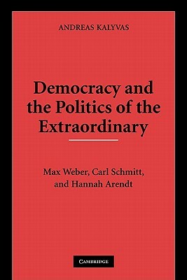 Democracy and the Politics of the Extraordinary: Max Weber, Carl Schmitt, and Hannah Arendt by Andreas Kalyvas