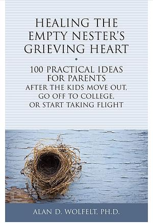 Healing the Empty Nester's Grieving Heart: 100 Practical Ideas for Parents After the Kids Move Out, Go Off to College, Or Start Taking Flight by Alan Wolfelt