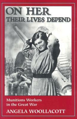 On Her Their Lives Depend: Munitions Workers in the Great War by Angela Woollacott