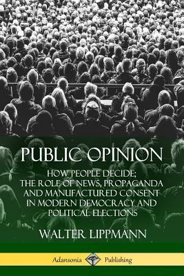 Public Opinion: How People Decide; The Role of News, Propaganda and Manufactured Consent in Modern Democracy and Political Elections by Walter Lippmann