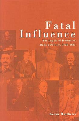 Fatal Influence: The Impact of Ireland on British Politics 1920-1925 by Kevin Matthews