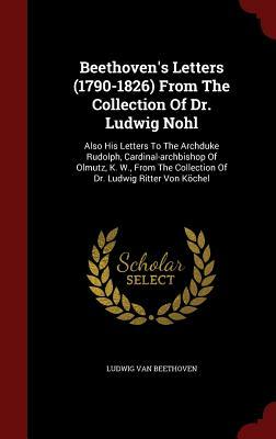 Beethoven's Letters (1790-1826) from the Collection of Dr. Ludwig Nohl: Also His Letters to the Archduke Rudolph, Cardinal-Archbishop of Olmutz, K. W. by Ludwig Van Beethoven