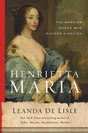 Henrietta Maria: The Warrior Queen Who Divided a Nation by Leanda de Lisle