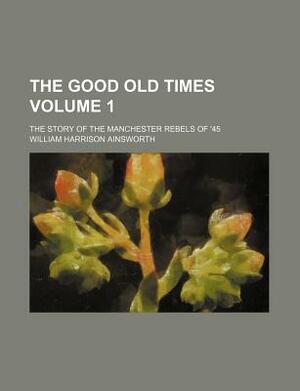 The Good Old Times Volume 1; The Story of the Manchester Rebels of '45 by William Harrison Ainsworth