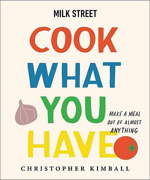 Milk Street: Cook What You Have: Make a Meal Out of Almost Anything by Christopher Kimball