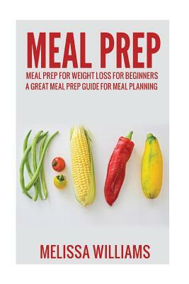 Meal Prep: Meal Prep for Weight Loss for Beginners: A Great Meal Prep Guide for Meal Planning by Melissa Williams