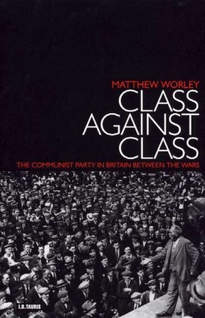 Class Against Class: The Communist Party in Britain Between the Wars by Matthew Worley