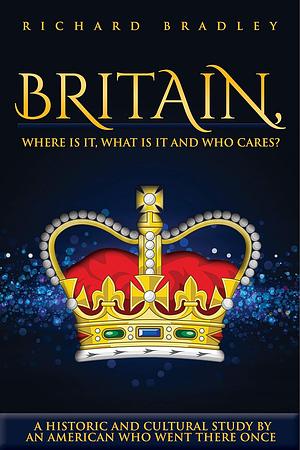 Britain, Where Is It, What Is It and Who Cares?: A Historic and Cultural Study by an American Who Went There Once by Richard Bradley