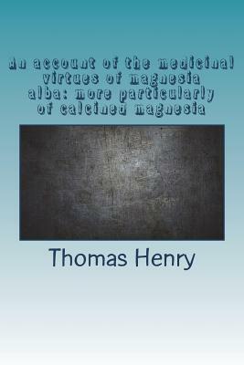 An account of the medicinal virtues of magnesia alba: more particularly of calcined magnesia by Thomas Henry