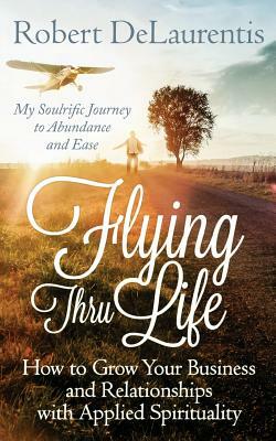 Flying Thru Life: How to Grow Your Business and Relationships with Applied Spirituality - My Soulrific Journey to Abundance and Ease by Robert Delaurentis