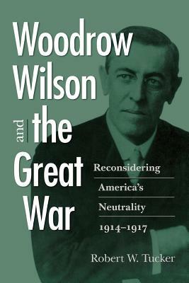 Woodrow Wilson and the Great War: Reconsidering America's Neutrality, 1914-1917 by Robert W. Tucker