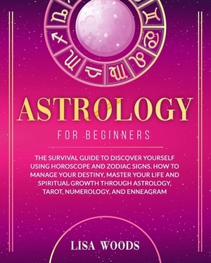 Astrology for Beginners: The Survival Guide to Discover Yourself Using Horoscope and Zodiac Signs. How to Manage Your Destiny, Master Your Life by Lisa Woods