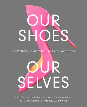 Our Shoes, Our Selves: 40 Women, 40 Stories, 40 Pairs of Shoes by Bridget Moynahan, Amanda Benchley