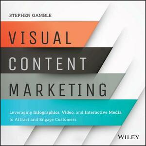 Visual Content Marketing: Leveraging Infographics, Video, and Interactive Media to Attract and Engage Customers by Stephen Gamble