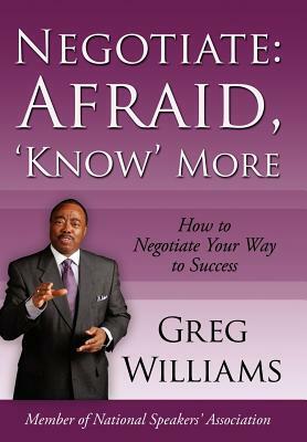 Negotiate: Afraid, 'Know' More: How to Negotiate Your Way to Success by Greg Williams