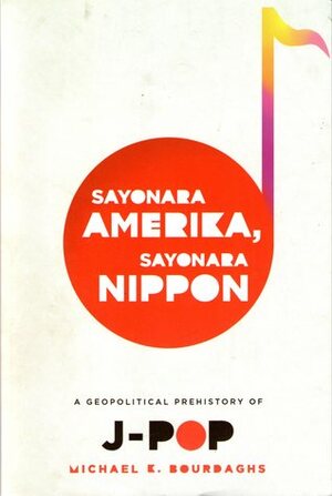 Sayonara Amerika, Sayonara Nippon: A Geopolitical Prehistory of J-Pop by Michael K. Bourdaghs