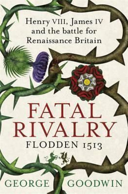 Fatal Rivalry, Flodden 1513: Henry VIII, James IV and the battle for Renaissance Britain by George Goodwin