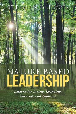 Nature Based Leadership: Lessons for Living, Learning, Serving, and Leading by Stephen B. Jones