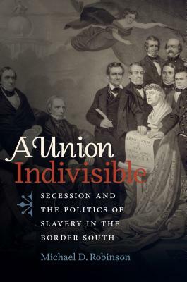 A Union Indivisible: Secession and the Politics of Slavery in the Border South by Michael D. Robinson