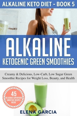 Alkaline Ketogenic Green Smoothies: Creamy & Delicious, Low-Carb, Low Sugar Green Smoothie Recipes for Weight Loss, Beauty and Health by Elena Garcia