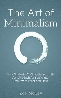 The Art of Minimalism: Four Strategies To Simplify Your Life Just As Much As You Want - Find Joy In What You Have by Zoe McKey