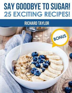Say Goodbye to Sugar! 25 Exciting Recipes! (Full Color) by Richard Taylor