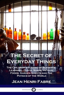 The Secret of Everyday Things: The Children's Classic of Scientific Learning - Cloth, Soaps, Metals, Foods, Garden Insects and the Physics of the Wor by Jean Henri Fabre