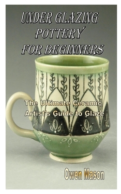 Under Glazing Pottery for Beginners: The Ultimate Ceramic Artist's Guide to Glaze by Owen Mason