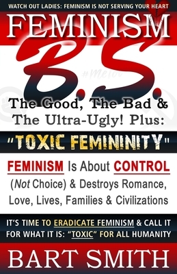 FEMINISM B.S. (The Good, The Bad & The Ultra-Ugly!) + "TOXIC FEMININITY": FEMINISM Is About CONTROL (Not Choice) & Destroys Romance, Love-lives, Famil by Bart Smith