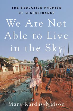 We Are Not Able to Live in the Sky: The Seductive Promise of Microfinance by Mara Kardas-Nelson