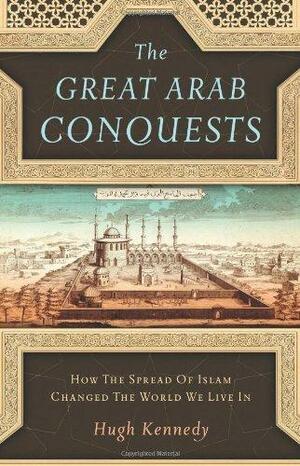 The Great Arab Conquests: How the Spread of Islam Changed the World We Live In by Hugh Kennedy