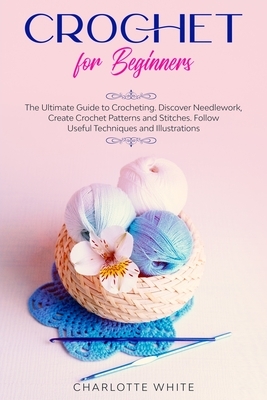 Crochet for Beginners: The Ultimate Guide to Crocheting. Discover Needlework, Create Crochet Patterns and Stitches Follow Useful Techniques a by Charlotte White