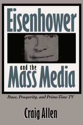 Eisenhower and the Mass Media: Peace, Prosperity, and Prime-time TV by Craig Allen