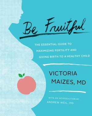 Be Fruitful: The Essential Guide to Maximizing Fertility and Giving Birth to a Healthy Child by Victoria Maizes, Andrew Weil