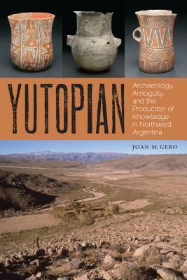 Yutopian: Archaeology, Ambiguity, and the Production of Knowledge in Northwest Argentina by Joan M. Gero