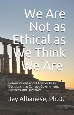 We Are Not as Ethical as We Think We Are: Conversations about Low Visibility Decisions that Corrupt Government, Business and Ourselves by Jay Albanese