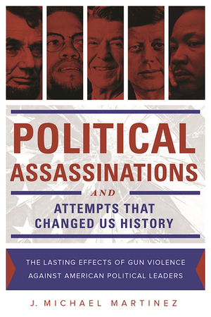 Political Assassinations and Attempts in US History: The Lasting Effects of Gun Violence Against American Political Leaders by J. Michael Martinez