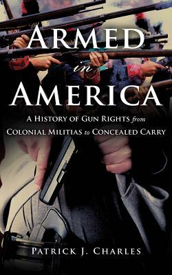 Armed in America: A History of Gun Rights from Colonial Militias to Concealed Carry by Patrick J. Charles